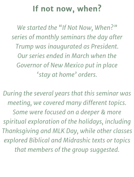 If not now, when?  We started the “If Not Now, When?” series of monthly seminars the day after Trump was inaugurated as President.  Our series ended in March when the Governor of New Mexico put in place ‘stay at home’ orders.  During the several years that this seminar was meeting, we covered many different topics. Some were focused on a deeper & more spiritual exploration of the holidays, including Thanksgiving and MLK Day, while other classes explored Biblical and Midrashic texts or topics that members of the group suggested.